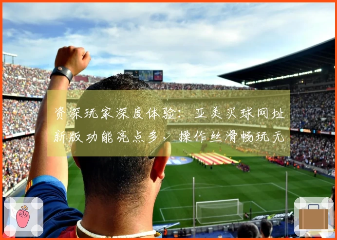 资深玩家深度体验：亚美买球网址新版功能亮点多，操作丝滑畅玩无阻