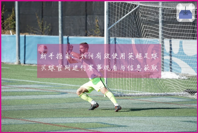 新手指南:如何有效使用英超足球买球官网进行赛事观看与信息获取